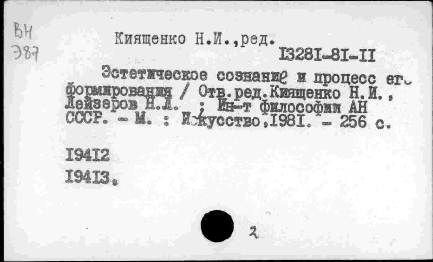 ﻿УН
Киященко Н.И.,ред.
13281-81-11
Эстетическое сознание и процесс ег Фошированяя / Отв.ред.Киященко Н.И., Леизвров^йЛ. ? Из»? философии АН СССР. - М. : Искусство ,1981 - 256 с .
19412 194X3«